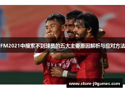 FM2021中搜索不到球员的五大主要原因解析与应对方法