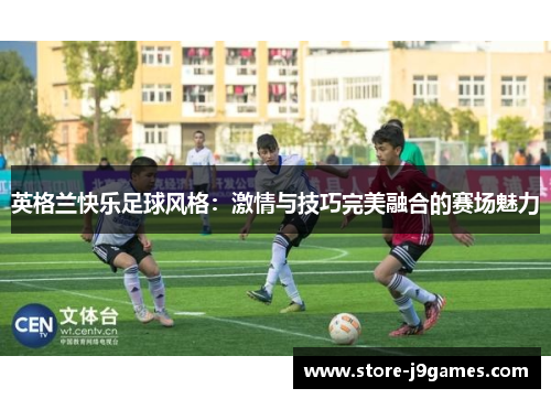 英格兰快乐足球风格:激情与技巧完美融合的赛场魅力 英格兰快乐足球风格:激情与技巧完美融合的赛场魅力