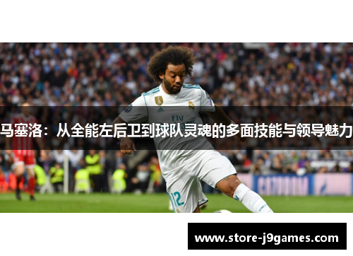 马塞洛：从全能左后卫到球队灵魂的多面技能与领导魅力