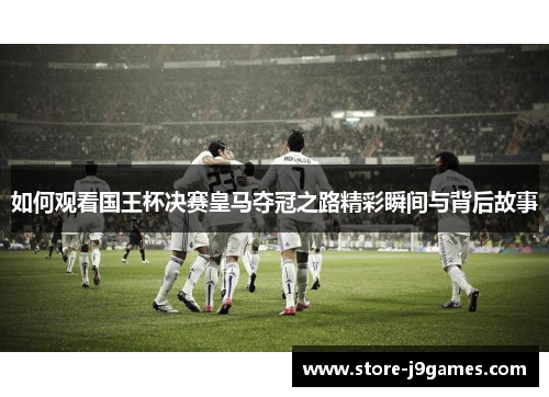 如何观看国王杯决赛皇马夺冠之路精彩瞬间与背后故事