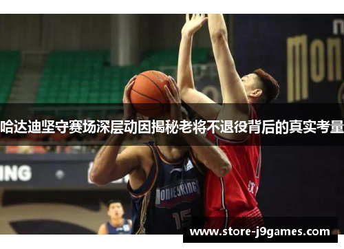 哈达迪坚守赛场深层动因揭秘老将不退役背后的真实考量