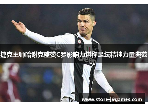 捷克主帅哈谢克盛赞C罗影响力堪称足坛精神力量典范