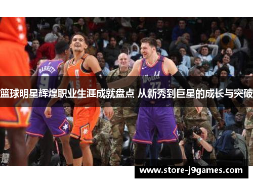 篮球明星辉煌职业生涯成就盘点 从新秀到巨星的成长与突破