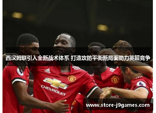 西汉姆联引入全新战术体系 打造攻防平衡新局面助力英超竞争 西汉姆联引入全新战术体系 打造攻防平衡新局面助力英超竞争