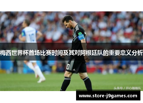 梅西世界杯首场比赛时间及其对阿根廷队的重要意义分析